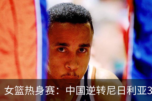 女篮热身赛：中国逆转尼日利亚31分失败 张子宇伤停杨舒予23+5
