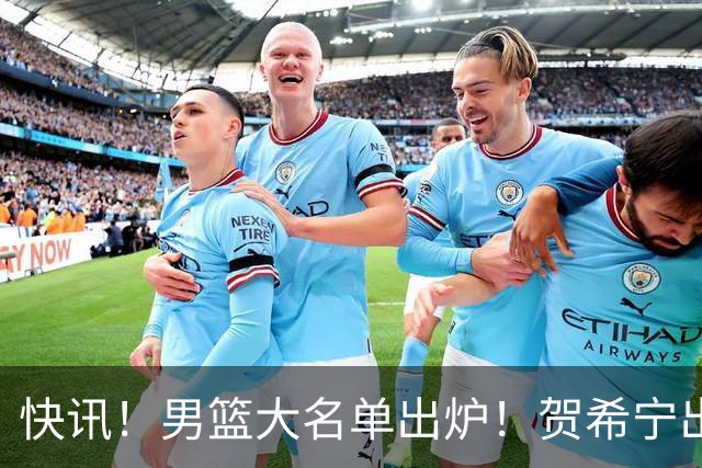 快讯！男篮大名单出炉！贺希宁出局，胡明轩出席大会或任队长？