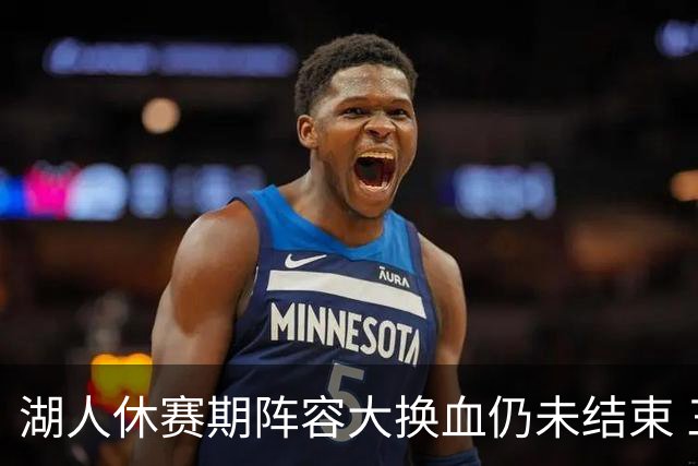 湖人休赛期阵容大换血仍未结束 三球员挂牌针对性补全争冠短板