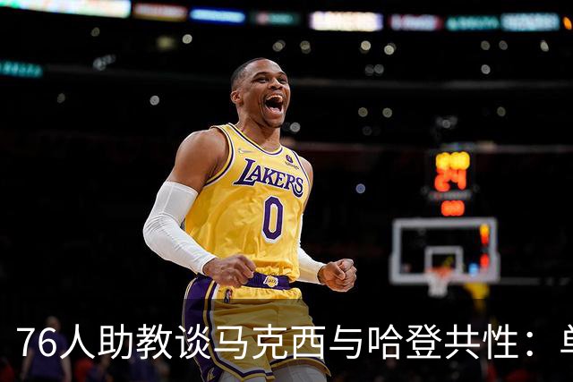 76人助教谈马克西与哈登共性：单打犀利还乐于分享球